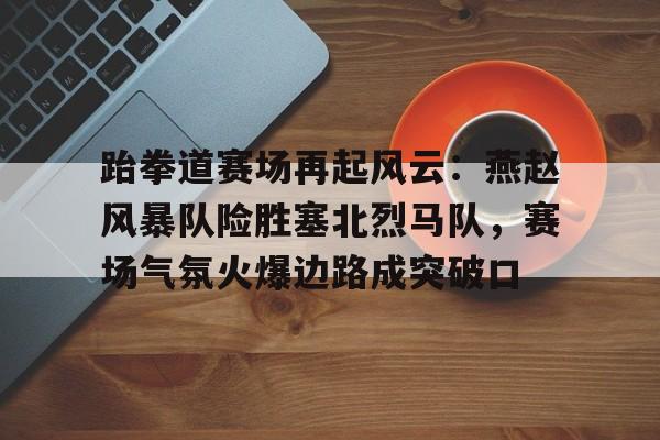 包含跆拳道赛场再起风云：燕赵风暴队险胜塞北烈马队，赛场气氛火爆边路成突破口的词条开云体育登录官网